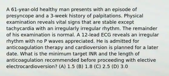 A 61-year-old healthy man presents with an episode of presyncope and a 3-week history of palpitations. Physical examination reveals vital signs that are stable except tachycardia with an irregularly irregular rhythm. The remainder of his examination is normal. A 12-lead ECG reveals an irregular rhythm with no P waves appreciated. He is admitted for anticoagulation therapy and cardioversion is planned for a later date. What is the minimum target INR and the length of anticoagulation recommended before proceeding with elective electrocardioversion? (A) 1.5 (B) 1.8 (C) 2.5 (D) 3.0