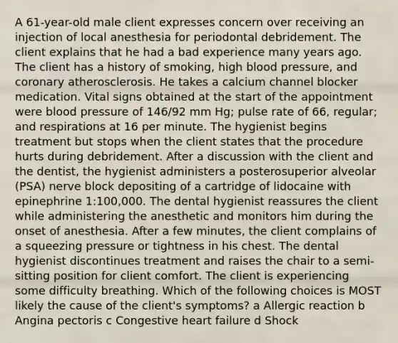 A 61-year-old male client expresses concern over receiving an injection of local anesthesia for periodontal debridement. The client explains that he had a bad experience many years ago. The client has a history of smoking, high blood pressure, and coronary atherosclerosis. He takes a calcium channel blocker medication. Vital signs obtained at the start of the appointment were blood pressure of 146/92 mm Hg; pulse rate of 66, regular; and respirations at 16 per minute. The hygienist begins treatment but stops when the client states that the procedure hurts during debridement. After a discussion with the client and the dentist, the hygienist administers a posterosuperior alveolar (PSA) nerve block depositing of a cartridge of lidocaine with epinephrine 1:100,000. The dental hygienist reassures the client while administering the anesthetic and monitors him during the onset of anesthesia. After a few minutes, the client complains of a squeezing pressure or tightness in his chest. The dental hygienist discontinues treatment and raises the chair to a semi-sitting position for client comfort. The client is experiencing some difficulty breathing. Which of the following choices is MOST likely the cause of the client's symptoms? a Allergic reaction b Angina pectoris c Congestive heart failure d Shock