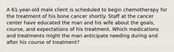 A 61-year-old male client is scheduled to begin chemotherapy for the treatment of his bone cancer shortly. Staff at the cancer center have educated the man and his wife about the goals, course, and expectations of his treatment. Which medications and treatments might the man anticipate needing during and after his course of treatment?