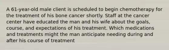 A 61-year-old male client is scheduled to begin chemotherapy for the treatment of his bone cancer shortly. Staff at the cancer center have educated the man and his wife about the goals, course, and expectations of his treatment. Which medications and treatments might the man anticipate needing during and after his course of treatment