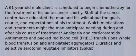 A 61-year-old male client is scheduled to begin chemotherapy for the treatment of his bone cancer shortly. Staff at the cancer center have educated the man and his wife about the goals, course, and expectations of his treatment. Which medications and treatments might the man anticipate needing during and after his course of treatment? Analgesia and corticosteroids Antiemetics and packed red blood cell (PRBC) transfusions Whole blood transfusion and antiplatelet aggregators Diuretics and selective serotonin reuptake inhibitors (SSRIs)