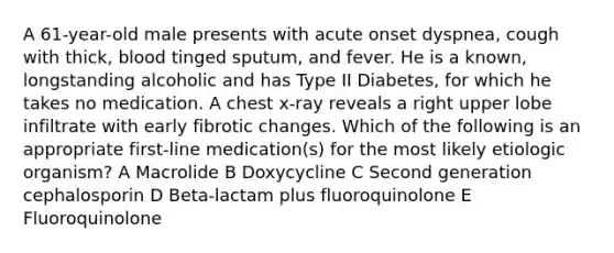 A 61-year-old male presents with acute onset dyspnea, cough with thick, blood tinged sputum, and fever. He is a known, longstanding alcoholic and has Type II Diabetes, for which he takes no medication. A chest x-ray reveals a right upper lobe infiltrate with early fibrotic changes. Which of the following is an appropriate first-line medication(s) for the most likely etiologic organism? A Macrolide B Doxycycline C Second generation cephalosporin D Beta-lactam plus fluoroquinolone E Fluoroquinolone