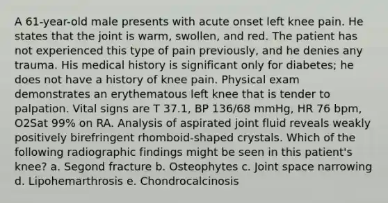 A 61-year-old male presents with acute onset left knee pain. He states that the joint is warm, swollen, and red. The patient has not experienced this type of pain previously, and he denies any trauma. His medical history is significant only for diabetes; he does not have a history of knee pain. Physical exam demonstrates an erythematous left knee that is tender to palpation. Vital signs are T 37.1, BP 136/68 mmHg, HR 76 bpm, O2Sat 99% on RA. Analysis of aspirated joint fluid reveals weakly positively birefringent rhomboid-shaped crystals. Which of the following radiographic findings might be seen in this patient's knee? a. Segond fracture b. Osteophytes c. Joint space narrowing d. Lipohemarthrosis e. Chondrocalcinosis