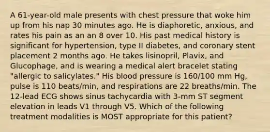 A 61-year-old male presents with chest pressure that woke him up from his nap 30 minutes ago. He is diaphoretic, anxious, and rates his pain as an an 8 over 10. His past medical history is significant for hypertension, type II diabetes, and coronary stent placement 2 months ago. He takes lisinopril, Plavix, and Glucophage, and is wearing a medical alert bracelet stating "allergic to salicylates." His blood pressure is 160/100 mm Hg, pulse is 110 beats/min, and respirations are 22 breaths/min. The 12-lead ECG shows sinus tachycardia with 3-mm ST segment elevation in leads V1 through V5. Which of the following treatment modalities is MOST appropriate for this patient?