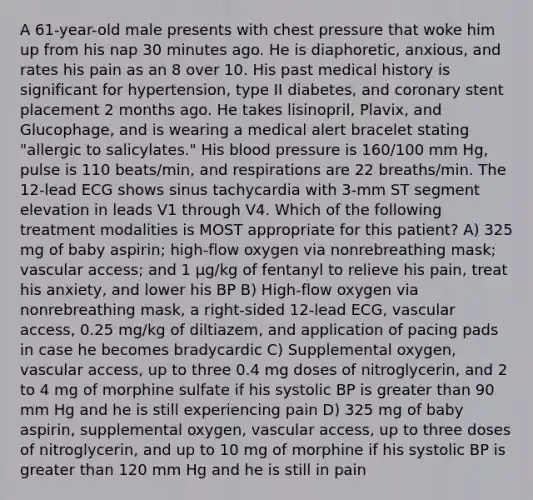 A 61-year-old male presents with chest pressure that woke him up from his nap 30 minutes ago. He is diaphoretic, anxious, and rates his pain as an 8 over 10. His past medical history is significant for hypertension, type II diabetes, and coronary stent placement 2 months ago. He takes lisinopril, Plavix, and Glucophage, and is wearing a medical alert bracelet stating "allergic to salicylates." His blood pressure is 160/100 mm Hg, pulse is 110 beats/min, and respirations are 22 breaths/min. The 12-lead ECG shows sinus tachycardia with 3-mm ST segment elevation in leads V1 through V4. Which of the following treatment modalities is MOST appropriate for this patient? A) 325 mg of baby aspirin; high-flow oxygen via nonrebreathing mask; vascular access; and 1 µg/kg of fentanyl to relieve his pain, treat his anxiety, and lower his BP B) High-flow oxygen via nonrebreathing mask, a right-sided 12-lead ECG, vascular access, 0.25 mg/kg of diltiazem, and application of pacing pads in case he becomes bradycardic C) Supplemental oxygen, vascular access, up to three 0.4 mg doses of nitroglycerin, and 2 to 4 mg of morphine sulfate if his systolic BP is greater than 90 mm Hg and he is still experiencing pain D) 325 mg of baby aspirin, supplemental oxygen, vascular access, up to three doses of nitroglycerin, and up to 10 mg of morphine if his systolic BP is greater than 120 mm Hg and he is still in pain