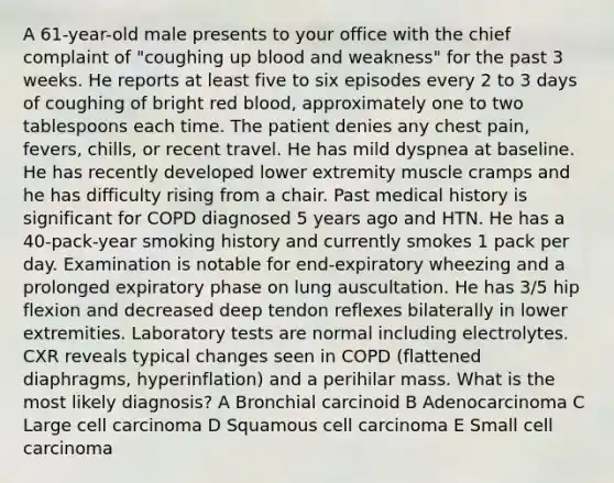 A 61-year-old male presents to your office with the chief complaint of "coughing up blood and weakness" for the past 3 weeks. He reports at least five to six episodes every 2 to 3 days of coughing of bright red blood, approximately one to two tablespoons each time. The patient denies any chest pain, fevers, chills, or recent travel. He has mild dyspnea at baseline. He has recently developed lower extremity muscle cramps and he has difficulty rising from a chair. Past medical history is significant for COPD diagnosed 5 years ago and HTN. He has a 40-pack-year smoking history and currently smokes 1 pack per day. Examination is notable for end-expiratory wheezing and a prolonged expiratory phase on lung auscultation. He has 3/5 hip flexion and decreased deep tendon reflexes bilaterally in lower extremities. Laboratory tests are normal including electrolytes. CXR reveals typical changes seen in COPD (flattened diaphragms, hyperinflation) and a perihilar mass. What is the most likely diagnosis? A Bronchial carcinoid B Adenocarcinoma C Large cell carcinoma D Squamous cell carcinoma E Small cell carcinoma