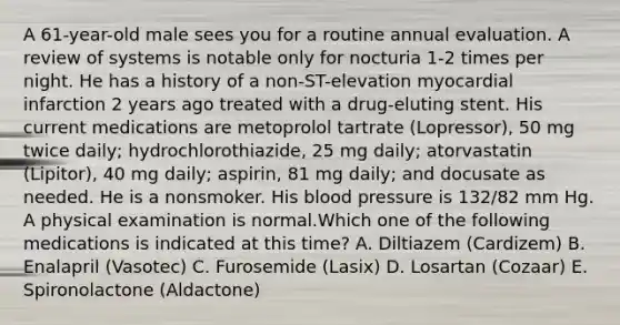 A 61-year-old male sees you for a routine annual evaluation. A review of systems is notable only for nocturia 1-2 times per night. He has a history of a non-ST-elevation myocardial infarction 2 years ago treated with a drug-eluting stent. His current medications are metoprolol tartrate (Lopressor), 50 mg twice daily; hydrochlorothiazide, 25 mg daily; atorvastatin (Lipitor), 40 mg daily; aspirin, 81 mg daily; and docusate as needed. He is a nonsmoker. His blood pressure is 132/82 mm Hg. A physical examination is normal.Which one of the following medications is indicated at this time? A. Diltiazem (Cardizem) B. Enalapril (Vasotec) C. Furosemide (Lasix) D. Losartan (Cozaar) E. Spironolactone (Aldactone)