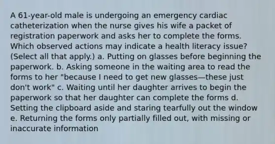 A 61-year-old male is undergoing an emergency cardiac catheterization when the nurse gives his wife a packet of registration paperwork and asks her to complete the forms. Which observed actions may indicate a health literacy issue? (Select all that apply.) a. Putting on glasses before beginning the paperwork. b. Asking someone in the waiting area to read the forms to her "because I need to get new glasses—these just don't work" c. Waiting until her daughter arrives to begin the paperwork so that her daughter can complete the forms d. Setting the clipboard aside and staring tearfully out the window e. Returning the forms only partially filled out, with missing or inaccurate information