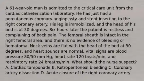 A 61-year-old man is admitted to the critical care unit from the cardiac catheterization laboratory. He has just had a percutaneous coronary angioplasty and stent insertion to the right coronary artery. His leg is immobilized, and the head of his bed is at 30 degrees. Six hours later the patient is restless and complaining of back pain. The femoral sheath is intact in the right femoral area, and there is no evidence of bleeding or hematoma. Neck veins are flat with the head of the bed at 30 degrees, and heart sounds are normal. Vital signs are blood pressure 80/50 mm Hg, heart rate 120 beats/min, and respiratory rate 24 breaths/min. What should the nurse suspect? A. Cardiac tamponade B. Retroperitoneal bleeding C. Coronary artery dissection D. Acute closure of the right coronary artery