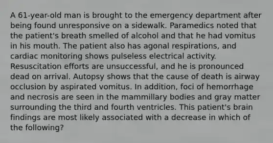 A 61-year-old man is brought to the emergency department after being found unresponsive on a sidewalk. Paramedics noted that the patient's breath smelled of alcohol and that he had vomitus in his mouth. The patient also has agonal respirations, and cardiac monitoring shows pulseless electrical activity. Resuscitation efforts are unsuccessful, and he is pronounced dead on arrival. Autopsy shows that the cause of death is airway occlusion by aspirated vomitus. In addition, foci of hemorrhage and necrosis are seen in the mammillary bodies and gray matter surrounding the third and fourth ventricles. This patient's brain findings are most likely associated with a decrease in which of the following?