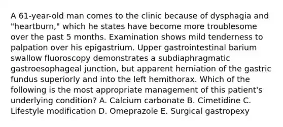 A 61-year-old man comes to the clinic because of dysphagia and "heartburn," which he states have become more troublesome over the past 5 months. Examination shows mild tenderness to palpation over his epigastrium. Upper gastrointestinal barium swallow fluoroscopy demonstrates a subdiaphragmatic gastroesophageal junction, but apparent herniation of the gastric fundus superiorly and into the left hemithorax. Which of the following is the most appropriate management of this patient's underlying condition? A. Calcium carbonate B. Cimetidine C. Lifestyle modification D. Omeprazole E. Surgical gastropexy