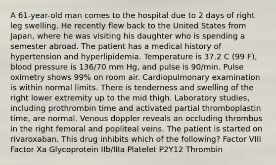 A 61-year-old man comes to the hospital due to 2 days of right leg swelling. He recently flew back to the United States from Japan, where he was visiting his daughter who is spending a semester abroad. The patient has a medical history of hypertension and hyperlipidemia. Temperature is 37.2 C (99 F), blood pressure is 136/70 mm Hg, and pulse is 90/min. Pulse oximetry shows 99% on room air. Cardiopulmonary examination is within normal limits. There is tenderness and swelling of the right lower extremity up to the mid thigh. Laboratory studies, including prothrombin time and activated partial thromboplastin time, are normal. Venous doppler reveals an occluding thrombus in the right femoral and popliteal veins. The patient is started on rivaroxaban. This drug inhibits which of the following? Factor VIII Factor Xa Glycoprotein IIb/IIIa Platelet P2Y12 Thrombin