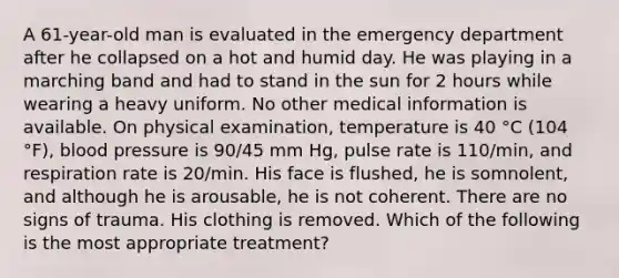 A 61-year-old man is evaluated in the emergency department after he collapsed on a hot and humid day. He was playing in a marching band and had to stand in the sun for 2 hours while wearing a heavy uniform. No other medical information is available. On physical examination, temperature is 40 °C (104 °F), blood pressure is 90/45 mm Hg, pulse rate is 110/min, and respiration rate is 20/min. His face is flushed, he is somnolent, and although he is arousable, he is not coherent. There are no signs of trauma. His clothing is removed. Which of the following is the most appropriate treatment?