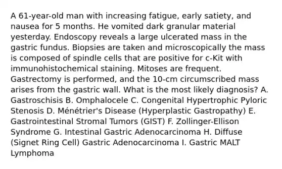 A 61-year-old man with increasing fatigue, early satiety, and nausea for 5 months. He vomited dark granular material yesterday. Endoscopy reveals a large ulcerated mass in the gastric fundus. Biopsies are taken and microscopically the mass is composed of spindle cells that are positive for c-Kit with immunohistochemical staining. Mitoses are frequent. Gastrectomy is performed, and the 10-cm circumscribed mass arises from the gastric wall. What is the most likely diagnosis? A. Gastroschisis B. Omphalocele C. Congenital Hypertrophic Pyloric Stenosis D. Ménétrier's Disease (Hyperplastic Gastropathy) E. Gastrointestinal Stromal Tumors (GIST) F. Zollinger-Ellison Syndrome G. Intestinal Gastric Adenocarcinoma H. Diffuse (Signet Ring Cell) Gastric Adenocarcinoma I. Gastric MALT Lymphoma