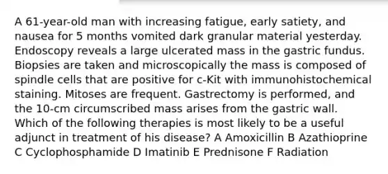 A 61-year-old man with increasing fatigue, early satiety, and nausea for 5 months vomited dark granular material yesterday. Endoscopy reveals a large ulcerated mass in the gastric fundus. Biopsies are taken and microscopically the mass is composed of spindle cells that are positive for c-Kit with immunohistochemical staining. Mitoses are frequent. Gastrectomy is performed, and the 10-cm circumscribed mass arises from the gastric wall. Which of the following therapies is most likely to be a useful adjunct in treatment of his disease? A Amoxicillin B Azathioprine C Cyclophosphamide D Imatinib E Prednisone F Radiation