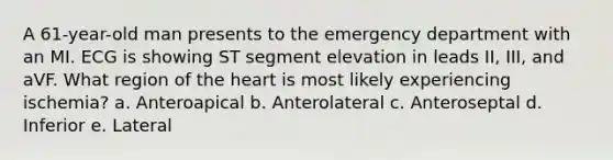 A 61-year-old man presents to the emergency department with an MI. ECG is showing ST segment elevation in leads II, III, and aVF. What region of the heart is most likely experiencing ischemia? a. Anteroapical b. Anterolateral c. Anteroseptal d. Inferior e. Lateral