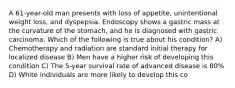 A 61-year-old man presents with loss of appetite, unintentional weight loss, and dyspepsia. Endoscopy shows a gastric mass at the curvature of the stomach, and he is diagnosed with gastric carcinoma. Which of the following is true about his condition? A) Chemotherapy and radiation are standard initial therapy for localized disease B) Men have a higher risk of developing this condition C) The 5-year survival rate of advanced disease is 80% D) White individuals are more likely to develop this co