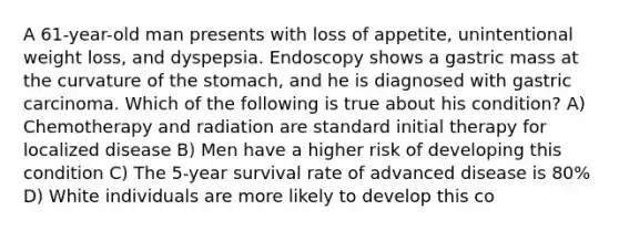 A 61-year-old man presents with loss of appetite, unintentional weight loss, and dyspepsia. Endoscopy shows a gastric mass at the curvature of the stomach, and he is diagnosed with gastric carcinoma. Which of the following is true about his condition? A) Chemotherapy and radiation are standard initial therapy for localized disease B) Men have a higher risk of developing this condition C) The 5-year survival rate of advanced disease is 80% D) White individuals are more likely to develop this co