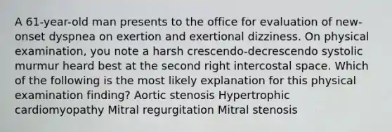 A 61-year-old man presents to the office for evaluation of new-onset dyspnea on exertion and exertional dizziness. On physical examination, you note a harsh crescendo-decrescendo systolic murmur heard best at the second right intercostal space. Which of the following is the most likely explanation for this physical examination finding? Aortic stenosis Hypertrophic cardiomyopathy Mitral regurgitation Mitral stenosis