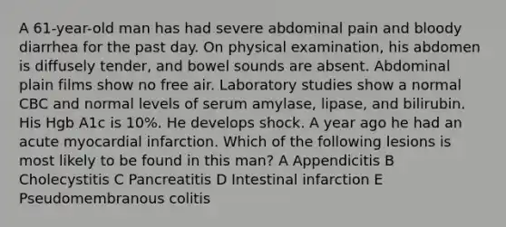 A 61-year-old man has had severe abdominal pain and bloody diarrhea for the past day. On physical examination, his abdomen is diffusely tender, and bowel sounds are absent. Abdominal plain films show no free air. Laboratory studies show a normal CBC and normal levels of serum amylase, lipase, and bilirubin. His Hgb A1c is 10%. He develops shock. A year ago he had an acute myocardial infarction. Which of the following lesions is most likely to be found in this man? A Appendicitis B Cholecystitis C Pancreatitis D Intestinal infarction E Pseudomembranous colitis