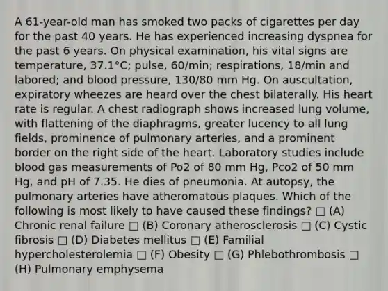 A 61-year-old man has smoked two packs of cigarettes per day for the past 40 years. He has experienced increasing dyspnea for the past 6 years. On physical examination, his vital signs are temperature, 37.1°C; pulse, 60/min; respirations, 18/min and labored; and blood pressure, 130/80 mm Hg. On auscultation, expiratory wheezes are heard over the chest bilaterally. His heart rate is regular. A chest radiograph shows increased lung volume, with flattening of the diaphragms, greater lucency to all lung fields, prominence of pulmonary arteries, and a prominent border on the right side of the heart. Laboratory studies include blood gas measurements of Po2 of 80 mm Hg, Pco2 of 50 mm Hg, and pH of 7.35. He dies of pneumonia. At autopsy, the pulmonary arteries have atheromatous plaques. Which of the following is most likely to have caused these findings? □ (A) Chronic renal failure □ (B) Coronary atherosclerosis □ (C) Cystic fibrosis □ (D) Diabetes mellitus □ (E) Familial hypercholesterolemia □ (F) Obesity □ (G) Phlebothrombosis □ (H) Pulmonary emphysema