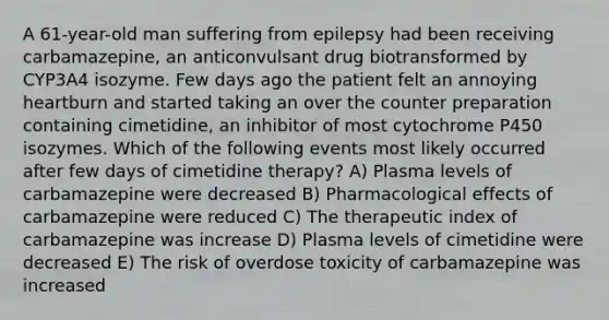 A 61-year-old man suffering from epilepsy had been receiving carbamazepine, an anticonvulsant drug biotransformed by CYP3A4 isozyme. Few days ago the patient felt an annoying heartburn and started taking an over the counter preparation containing cimetidine, an inhibitor of most cytochrome P450 isozymes. Which of the following events most likely occurred after few days of cimetidine therapy? A) Plasma levels of carbamazepine were decreased B) Pharmacological effects of carbamazepine were reduced C) The therapeutic index of carbamazepine was increase D) Plasma levels of cimetidine were decreased E) The risk of overdose toxicity of carbamazepine was increased