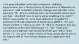 A 61-year-old patient with high cholesterol, diabetes, hypertension, and a family history of lung cancer is attending an education class on healthy lifestyle changes and asks the nurse educator: "If I remain compliant with my cholesterol medications and diet, I shouldn't have to worry about anything else, right?" Which response by the nurse best addresses this patient's potential for the development of heart failure (HF)? A. "No, you should consider a vegetarian diet." B. "That is important, but you also need to control your blood sugar." C. "Yes, medication compliance and proper diet would eliminate your risk of heart failure." D. "No, your family's history of lung cancer places you at the highest risk of heart failure despite your medication and diet."