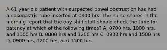 A 61-year-old patient with suspected bowel obstruction has had a nasogastric tube inserted at 0400 hrs. The nurse shares in the morning report that the day shift staff should check the tube for patency at which of the following times? A. 0700 hrs, 1000 hrs, and 1300 hrs B. 0800 hrs and 1200 hrs C. 0900 hrs and 1500 hrs D. 0900 hrs, 1200 hrs, and 1500 hrs