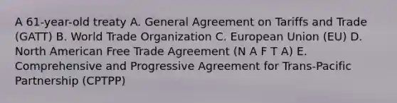 A 61-year-old treaty A. General Agreement on Tariffs and Trade (GATT) B. World Trade Organization C. European Union (EU) D. North American Free Trade Agreement (N A F T A) E. Comprehensive and Progressive Agreement for Trans-Pacific Partnership (CPTPP)