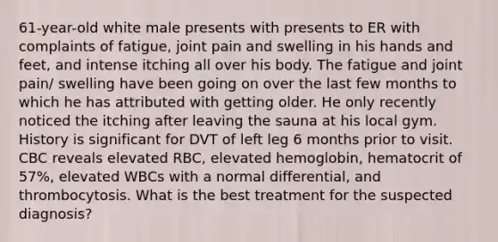 61-year-old white male presents with presents to ER with complaints of fatigue, joint pain and swelling in his hands and feet, and intense itching all over his body. The fatigue and joint pain/ swelling have been going on over the last few months to which he has attributed with getting older. He only recently noticed the itching after leaving the sauna at his local gym. History is significant for DVT of left leg 6 months prior to visit. CBC reveals elevated RBC, elevated hemoglobin, hematocrit of 57%, elevated WBCs with a normal differential, and thrombocytosis. What is the best treatment for the suspected diagnosis?