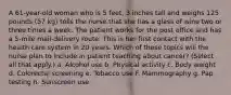 A 61-year-old woman who is 5 feet, 3 inches tall and weighs 125 pounds (57 kg) tells the nurse that she has a glass of wine two or three times a week. The patient works for the post office and has a 5-mile mail-delivery route. This is her first contact with the health care system in 20 years. Which of these topics will the nurse plan to include in patient teaching about cancer? (Select all that apply.) a. Alcohol use b. Physical activity c. Body weight d. Colorectal screening e. Tobacco use F. Mammography g. Pap testing h. Sunscreen use