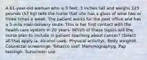 A 61-year-old woman who is 5 feet, 3 inches tall and weighs 125 pounds (57 kg) tells the nurse that she has a glass of wine two or three times a week. The patient works for the post office and has a 5-mile mail-delivery route. This is her first contact with the health care system in 20 years. Which of these topics will the nurse plan to include in patient teaching about cancer? (Select all that apply.)a. Alcohol useb. Physical activityc. Body weightd. Colorectal screeninge. Tobacco usef. Mammographyg. Pap testingh. Sunscreen use