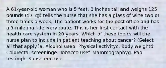 A 61-year-old woman who is 5 feet, 3 inches tall and weighs 125 pounds (57 kg) tells the nurse that she has a glass of wine two or three times a week. The patient works for the post office and has a 5-mile mail-delivery route. This is her first contact with the health care system in 20 years. Which of these topics will the nurse plan to include in patient teaching about cancer? (Select all that apply.)a. Alcohol useb. Physical activityc. Body weightd. Colorectal screeninge. Tobacco usef. Mammographyg. Pap testingh. Sunscreen use