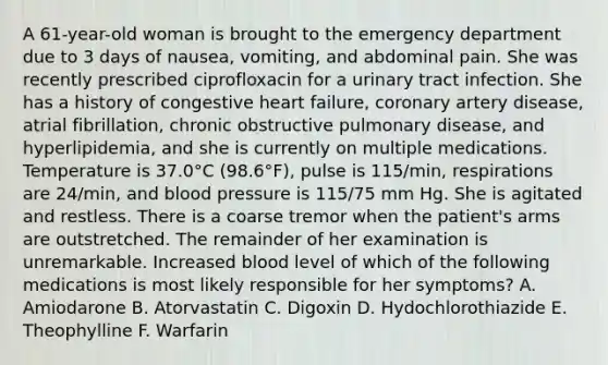 A 61-year-old woman is brought to the emergency department due to 3 days of nausea, vomiting, and abdominal pain. She was recently prescribed ciprofloxacin for a urinary tract infection. She has a history of congestive heart failure, coronary artery disease, atrial fibrillation, chronic obstructive pulmonary disease, and hyperlipidemia, and she is currently on multiple medications. Temperature is 37.0°C (98.6°F), pulse is 115/min, respirations are 24/min, and blood pressure is 115/75 mm Hg. She is agitated and restless. There is a coarse tremor when the patient's arms are outstretched. The remainder of her examination is unremarkable. Increased blood level of which of the following medications is most likely responsible for her symptoms? A. Amiodarone B. Atorvastatin C. Digoxin D. Hydochlorothiazide E. Theophylline F. Warfarin