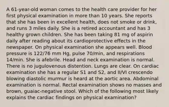 A 61-year-old woman comes to the health care provider for her first physical examination in more than 10 years. She reports that she has been in excellent health, does not smoke or drink, and runs 3 miles daily. She is a retired accountant and has 3 healthy grown children. She has been taking 81 mg of aspirin daily after reading about its cardioprotective effects in the newspaper. On physical examination she appears well. Blood pressure is 122/76 mm Hg, pulse 70/min, and respirations 14/min. She is afebrile. Head and neck examination is normal. There is no jugulovenous distention. Lungs are clear. On cardiac examination she has a regular S1 and S2, and II/VI crescendo blowing diastolic murmur is heard at the aortic area. Abdominal examination is normal. Rectal examination shows no masses and brown, guaiac-negative stool. Which of the following most likely explains the cardiac findings on physical examination?