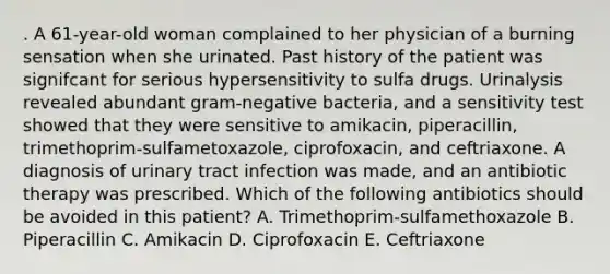 . A 61-year-old woman complained to her physician of a burning sensation when she urinated. Past history of the patient was signifcant for serious hypersensitivity to sulfa drugs. Urinalysis revealed abundant gram-negative bacteria, and a sensitivity test showed that they were sensitive to amikacin, piperacillin, trimethoprim-sulfametoxazole, ciprofoxacin, and ceftriaxone. A diagnosis of urinary tract infection was made, and an antibiotic therapy was prescribed. Which of the following antibiotics should be avoided in this patient? A. Trimethoprim-sulfamethoxazole B. Piperacillin C. Amikacin D. Ciprofoxacin E. Ceftriaxone