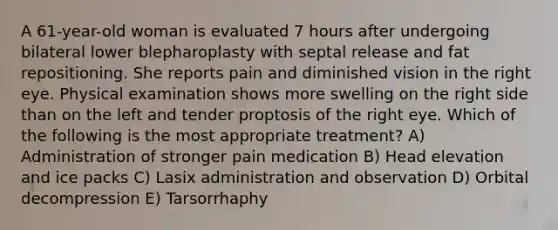 A 61-year-old woman is evaluated 7 hours after undergoing bilateral lower blepharoplasty with septal release and fat repositioning. She reports pain and diminished vision in the right eye. Physical examination shows more swelling on the right side than on the left and tender proptosis of the right eye. Which of the following is the most appropriate treatment? A) Administration of stronger pain medication B) Head elevation and ice packs C) Lasix administration and observation D) Orbital decompression E) Tarsorrhaphy