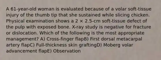 A 61-year-old woman is evaluated because of a volar soft-tissue injury of the thumb tip that she sustained while slicing chicken. Physical examination shows a 2 × 2.5-cm soft-tissue defect of the pulp with exposed bone. X-ray study is negative for fracture or dislocation. Which of the following is the most appropriate management? A) Cross-finger flapB) First dorsal metacarpal artery flapC) Full-thickness skin graftingD) Moberg volar advancement flapE) Observation