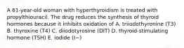 A 61-year-old woman with hyperthyroidism is treated with propylthiouracil. The drug reduces the synthesis of thyroid hormones because it inhibits oxidation of A. triiodothyronine (T3) B. thyroxine (T4) C. diiodotyrosine (DIT) D. thyroid-stimulating hormone (TSH) E. iodide (I−)