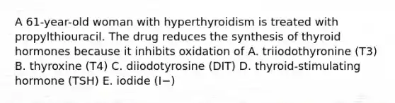 A 61-year-old woman with hyperthyroidism is treated with propylthiouracil. The drug reduces the synthesis of thyroid hormones because it inhibits oxidation of A. triiodothyronine (T3) B. thyroxine (T4) C. diiodotyrosine (DIT) D. thyroid-stimulating hormone (TSH) E. iodide (I−)