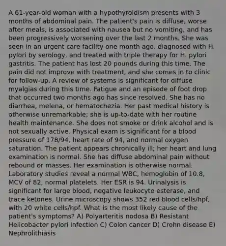 A 61-year-old woman with a hypothyroidism presents with 3 months of abdominal pain. The patient's pain is diffuse, worse after meals, is associated with nausea but no vomiting, and has been progressively worsening over the last 2 months. She was seen in an urgent care facility one month ago, diagnosed with H. pylori by serology, and treated with triple therapy for H. pylori gastritis. The patient has lost 20 pounds during this time. The pain did not improve with treatment, and she comes in to clinic for follow-up. A review of systems is significant for diffuse myalgias during this time. Fatigue and an episode of foot drop that occurred two months ago has since resolved. She has no diarrhea, melena, or hematochezia. Her past medical history is otherwise unremarkable; she is up-to-date with her routine health maintenance. She does not smoke or drink alcohol and is not sexually active. Physical exam is significant for a blood pressure of 178/94, heart rate of 94, and normal oxygen saturation. The patient appears chronically ill; her heart and lung examination is normal. She has diffuse abdominal pain without rebound or masses. Her examination is otherwise normal. Laboratory studies reveal a normal WBC, hemoglobin of 10.8, MCV of 82, normal platelets. Her ESR is 94. Urinalysis is significant for large blood, negative leukocyte esterase, and trace ketones. Urine microscopy shows 352 red blood cells/hpf, with 20 white cells/hpf. What is the most likely cause of the patient's symptoms? A) Polyarteritis nodosa B) Resistant Helicobacter pylori infection C) Colon cancer D) Crohn disease E) Nephrolithiasis