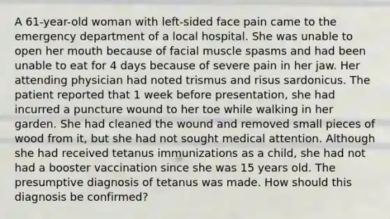 A 61-year-old woman with left-sided face pain came to the emergency department of a local hospital. She was unable to open her mouth because of facial muscle spasms and had been unable to eat for 4 days because of severe pain in her jaw. Her attending physician had noted trismus and risus sardonicus. The patient reported that 1 week before presentation, she had incurred a puncture wound to her toe while walking in her garden. She had cleaned the wound and removed small pieces of wood from it, but she had not sought medical attention. Although she had received tetanus immunizations as a child, she had not had a booster vaccination since she was 15 years old. The presumptive diagnosis of tetanus was made. How should this diagnosis be confirmed?