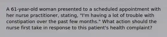 A 61-year-old woman presented to a scheduled appointment with her nurse practitioner, stating, "I'm having a lot of trouble with constipation over the past few months." What action should the nurse first take in response to this patient's health complaint?