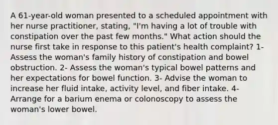 A 61-year-old woman presented to a scheduled appointment with her nurse practitioner, stating, "I'm having a lot of trouble with constipation over the past few months." What action should the nurse first take in response to this patient's health complaint? 1- Assess the woman's family history of constipation and bowel obstruction. 2- Assess the woman's typical bowel patterns and her expectations for bowel function. 3- Advise the woman to increase her fluid intake, activity level, and fiber intake. 4- Arrange for a barium enema or colonoscopy to assess the woman's lower bowel.