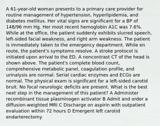 A 61-year-old woman presents to a primary care provider for routine management of hypertension, hyperlipidemia, and diabetes mellitus. Her vital signs are significant for a BP of 148/96 mm Hg. Her most recent hemoglobin A1C was 7.6%. While at the office, the patient suddenly exhibits slurred speech, left-sided facial weakness, and right arm weakness. The patient is immediately taken to the emergency department. While en route, the patient's symptoms resolve. A stroke protocol is initiated upon arrival to the ED. A noncontrast CT of the head is shown above. The patient's complete blood count, comprehensive metabolic panel, coagulation profile, and urinalysis are normal. Serial cardiac enzymes and ECGs are normal. The physical exam is significant for a left-sided carotid bruit. No focal neurologic deficits are present. What is the best next step in the management of this patient? A Administer recombinant tissue plasminogen activator B Admit and order a diffusion-weighted MRI C Discharge on aspirin with outpatient evaluation within 72 hours D Emergent left carotid endarterectomy