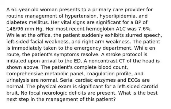 A 61-year-old woman presents to a primary care provider for routine management of hypertension, hyperlipidemia, and diabetes mellitus. Her vital signs are significant for a BP of 148/96 mm Hg. Her most recent hemoglobin A1C was 7.6%. While at the office, the patient suddenly exhibits slurred speech, left-sided facial weakness, and right arm weakness. The patient is immediately taken to the emergency department. While en route, the patient's symptoms resolve. A stroke protocol is initiated upon arrival to the ED. A noncontrast CT of the head is shown above. The patient's complete blood count, comprehensive metabolic panel, coagulation profile, and urinalysis are normal. Serial cardiac enzymes and ECGs are normal. The physical exam is significant for a left-sided carotid bruit. No focal neurologic deficits are present. What is the best next step in the management of this patient?