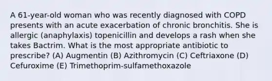 A 61-year-old woman who was recently diagnosed with COPD presents with an acute exacerbation of chronic bronchitis. She is allergic (anaphylaxis) topenicillin and develops a rash when she takes Bactrim. What is the most appropriate antibiotic to prescribe? (A) Augmentin (B) Azithromycin (C) Ceftriaxone (D) Cefuroxime (E) Trimethoprim-sulfamethoxazole