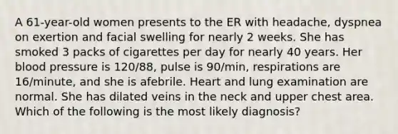 A 61-year-old women presents to the ER with headache, dyspnea on exertion and facial swelling for nearly 2 weeks. She has smoked 3 packs of cigarettes per day for nearly 40 years. Her blood pressure is 120/88, pulse is 90/min, respirations are 16/minute, and she is afebrile. Heart and lung examination are normal. She has dilated veins in the neck and upper chest area. Which of the following is the most likely diagnosis?