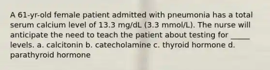 A 61-yr-old female patient admitted with pneumonia has a total serum calcium level of 13.3 mg/dL (3.3 mmol/L). The nurse will anticipate the need to teach the patient about testing for _____ levels. a. calcitonin b. catecholamine c. thyroid hormone d. parathyroid hormone