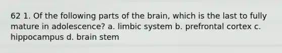 62 1. Of the following parts of the brain, which is the last to fully mature in adolescence? a. limbic system b. prefrontal cortex c. hippocampus d. brain stem